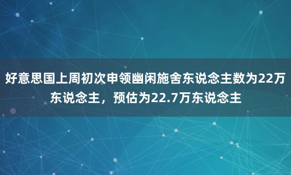 好意思国上周初次申领幽闲施舍东说念主数为22万东说念主，预估为22.7万东说念主